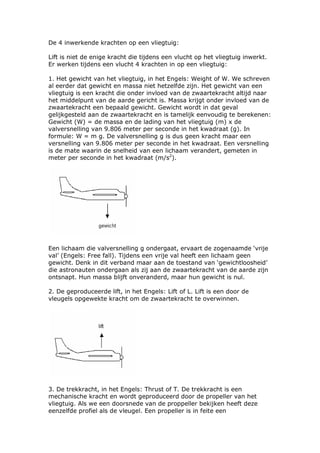 De 4 inwerkende krachten op een vliegtuig:

Lift is niet de enige kracht die tijdens een vlucht op het vliegtuig inwerkt.
Er werken tijdens een vlucht 4 krachten in op een vliegtuig:

1. Het gewicht van het vliegtuig, in het Engels: Weight of W. We schreven
al eerder dat gewicht en massa niet hetzelfde zijn. Het gewicht van een
vliegtuig is een kracht die onder invloed van de zwaartekracht altijd naar
het middelpunt van de aarde gericht is. Massa krijgt onder invloed van de
zwaartekracht een bepaald gewicht. Gewicht wordt in dat geval
gelijkgesteld aan de zwaartekracht en is tamelijk eenvoudig te berekenen:
Gewicht (W) = de massa en de lading van het vliegtuig (m) x de
valversnelling van 9.806 meter per seconde in het kwadraat (g). In
formule: W = m g. De valversnelling g is dus geen kracht maar een
versnelling van 9.806 meter per seconde in het kwadraat. Een versnelling
is de mate waarin de snelheid van een lichaam verandert, gemeten in
meter per seconde in het kwadraat (m/s2).




Een lichaam die valversnelling g ondergaat, ervaart de zogenaamde ‘vrije
val’ (Engels: Free fall). Tijdens een vrije val heeft een lichaam geen
gewicht. Denk in dit verband maar aan de toestand van ‘gewichtloosheid’
die astronauten ondergaan als zij aan de zwaartekracht van de aarde zijn
ontsnapt. Hun massa blijft onveranderd, maar hun gewicht is nul.

2. De geproduceerde lift, in het Engels: Lift of L. Lift is een door de
vleugels opgewekte kracht om de zwaartekracht te overwinnen.




3. De trekkracht, in het Engels: Thrust of T. De trekkracht is een
mechanische kracht en wordt geproduceerd door de propeller van het
vliegtuig. Als we een doorsnede van de proppeller bekijken heeft deze
eenzelfde profiel als de vleugel. Een propeller is in feite een
 