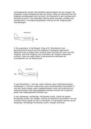 rechtopstaande vleugel met dezelfde eigenschappen als een vleugel. De
proppeller wordt aangedreven door de motor. Door de trekkracht kan het
vliegtuig voortbewegen door de lucht. De trekkracht is een reactiekracht.
Doordat de lucht in een bepaalde richting wordt versneld, ontstaat een
reactiekracht in de tegenovergestelde richting die het vliegtuig doet
voortbewegen.




4. De weerstand, in het Engels: Drag of D. Weerstand is een
aërodynamische kracht die het vliegtuig in beweging tegenwerkt.
Weerstand kan ontstaan door wrijving maar ook door de vorm van het
vliegtuig. Het hele vliegtuig, dus niet alleen de vleugels, produceert
wrijving. Zoals we reeds weten is geïnduceerde weerstand de
consequentie van de liftproductie.




In een éénparige (= met een vaste snelheid, geen snelheidsvariaties)
rechtlijnige (= met een vaste koers, geen koersvariaties) horizontale (=
met een vaste hoogte, geen hoogtevariaties) vlucht zijn trekkracht en
weerstand gelijk maar tegengestelde krachten evenals lift en gewicht
gelijk maar tegengestelde krachten zijn.

In een éénparige, rechtlijnige, horizontale vlucht, vliegt het toestel
horizontaal zonder van hoogte, richting of snelheid te veranderen. De vier
krachten blijven gelijk en zijn in evenwicht. In het Engels noemen we de
eenparige, rechtlijnige horizontale vlucht; straight and level.
 