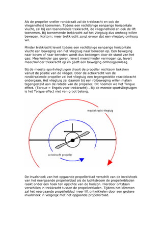 Als de propeller sneller ronddraait zal de trekkracht en ook de
vliegsnelheid toenemen. Tijdens een rechtlijnige eenparige horizontale
vlucht, zal bij een toenemende trekkracht, de vliegsnelheid en ook de lift
toenemen. Bij toenemende trekkracht zal het vliegtuig dus omhoog willen
bewegen. Kortom; meer trekkracht zorgt ervoor dat een vliegtuig omhoog
wil.

Minder trekkracht levert tijdens een rechtlijnige eenparige horizontale
vlucht een beweging van het vliegtuig naar beneden op. Een beweging
naar boven of naar beneden wordt dus bedongen door de stand van het
gas: Meer/minder gas geven, levert meer/minder vermogen op, levert
meer/minder trekkracht op en geeft een beweging omhoog/omlaag.

Bij de meeste sportvliegtuigen draait de propeller rechtsom bekeken
vanuit de positie van de vlieger. Door de actiekracht van de
ronddraaiende propeller zal het vliegtuig een tegengestelde reactiekracht
ondergaan. Het vliegtuig zal daarom bij een rolbeweging willen maken
tegengesteld aan de rotatie van de propeller. Dit noemen we het Torque
effect. (Torque = Engels voor trekkracht) . Bij de meeste sportvliegtuigen
is het Torque effect niet van groot belang.




De invalshoek van het opgaande propellerblad verschilt van de invalshoek
van het neergaande propellerblad als de luchtstroom de propellerbladen
raakt onder een hoek ten opzichte van de horizon. Hierdoor ontstaan
verschillen in trekkracht tussen de propellerbladen. Tijdens het klimmen
zal het neergaande propellerblad meer lift ontwikkelen door een grotere
invalshoek in vergelijk met het opgaande propellerblad.
 