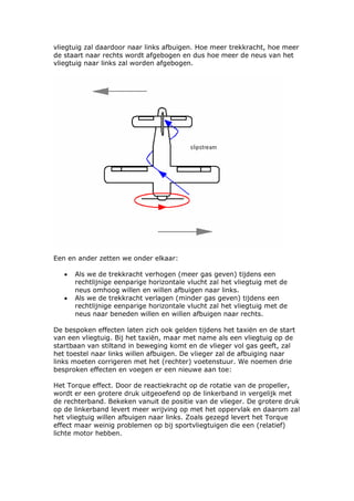 vliegtuig zal daardoor naar links afbuigen. Hoe meer trekkracht, hoe meer
de staart naar rechts wordt afgebogen en dus hoe meer de neus van het
vliegtuig naar links zal worden afgebogen.




Een en ander zetten we onder elkaar:

   •   Als we de trekkracht verhogen (meer gas geven) tijdens een
       rechtlijnige eenparige horizontale vlucht zal het vliegtuig met de
       neus omhoog willen en willen afbuigen naar links.
   •   Als we de trekkracht verlagen (minder gas geven) tijdens een
       rechtlijnige eenparige horizontale vlucht zal het vliegtuig met de
       neus naar beneden willen en willen afbuigen naar rechts.

De bespoken effecten laten zich ook gelden tijdens het taxiën en de start
van een vliegtuig. Bij het taxiën, maar met name als een vliegtuig op de
startbaan van stiltand in beweging komt en de vlieger vol gas geeft, zal
het toestel naar links willen afbuigen. De vlieger zal de afbuiging naar
links moeten corrigeren met het (rechter) voetenstuur. We noemen drie
besproken effecten en voegen er een nieuwe aan toe:

Het Torque effect. Door de reactiekracht op de rotatie van de propeller,
wordt er een grotere druk uitgeoefend op de linkerband in vergelijk met
de rechterband. Bekeken vanuit de positie van de vlieger. De grotere druk
op de linkerband levert meer wrijving op met het oppervlak en daarom zal
het vliegtuig willen afbuigen naar links. Zoals gezegd levert het Torque
effect maar weinig problemen op bij sportvliegtuigen die een (relatief)
lichte motor hebben.
 