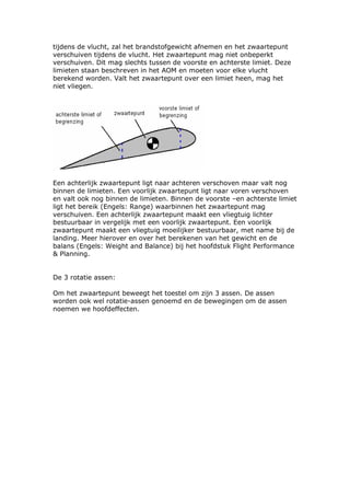 tijdens de vlucht, zal het brandstofgewicht afnemen en het zwaartepunt
verschuiven tijdens de vlucht. Het zwaartepunt mag niet onbeperkt
verschuiven. Dit mag slechts tussen de voorste en achterste limiet. Deze
limieten staan beschreven in het AOM en moeten voor elke vlucht
berekend worden. Valt het zwaartepunt over een limiet heen, mag het
niet vliegen.




Een achterlijk zwaartepunt ligt naar achteren verschoven maar valt nog
binnen de limieten. Een voorlijk zwaartepunt ligt naar voren verschoven
en valt ook nog binnen de limieten. Binnen de voorste –en achterste limiet
ligt het bereik (Engels: Range) waarbinnen het zwaartepunt mag
verschuiven. Een achterlijk zwaartepunt maakt een vliegtuig lichter
bestuurbaar in vergelijk met een voorlijk zwaartepunt. Een voorlijk
zwaartepunt maakt een vliegtuig moeilijker bestuurbaar, met name bij de
landing. Meer hierover en over het berekenen van het gewicht en de
balans (Engels: Weight and Balance) bij het hoofdstuk Flight Performance
& Planning.


De 3 rotatie assen:

Om het zwaartepunt beweegt het toestel om zijn 3 assen. De assen
worden ook wel rotatie-assen genoemd en de bewegingen om de assen
noemen we hoofdeffecten.
 