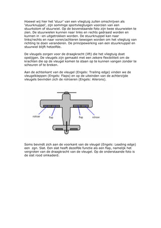 Hoewel wij hier het ‘stuur’ van een vliegtuig zullen omschrijven als
‘stuurknuppel’, zijn sommige sportvliegtuigen voorzien van een
stuurkolom of stuurwiel. Op de bovenstaande foto zijn twee stuurwielen te
zien. De stuurwielen kunnen naar links en rechts gedraaid worden en
kunnen in –en uitgetrokken worden. De stuurknuppel kan naar
links/rechts en naar voren/achteren bewogen worden om het vliegtuig van
richting te doen veranderen. De principewerking van een stuurknuppel en
stuurwiel blijft hetzelfde.

De vleugels zorgen voor de draagkracht (lift) die het vliegtuig doet
opstijgen. De vleugels zijn gemaakt met een zekere flexibiliteit om de
krachten die op de vleugel komen te staan op te kunnen vangen zonder te
scheuren of te breken.

Aan de achterkant van de vleugel (Engels: Trailing edge) vinden we de
vleugelkleppen (Engels: Flaps) en op de uiteinden van de achterzijde
vleugels bevinden zich de rolroeren (Engels: Ailerons).




Soms bevindt zich aan de voorkant van de vleugel (Engels: Leading edge)
een zgn. Slat. Een slat heeft dezelfde functie als een flap, namelijk het
vergroten van de draagkracht van de vleugel. Op de onderstaande foto is
de slat rood omkaderd.
 