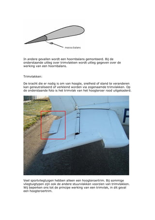 In andere gevallen wordt een hoornbalans gemonteerd. Bij de
onderstaande uitleg over trimvlakken wordt uitleg gegeven over de
werking van een hoornbalans.


Trimvlakken:

De kracht die er nodig is om van hoogte, snelheid of stand te veranderen
kan geneutraliseerd of verkleind worden via zogenaamde trimvlakken. Op
de onderstaande foto is het trimvlak van het hoogteroer rood uitgekaderd.




Veel sportvliegtuigen hebben alleen een hoogteroertrim. Bij sommige
vliegtuigtypen zijn ook de andere stuurvlakken voorzien van trimvlakken.
Wij beperken ons tot de principe werking van een trimvlak, in dit geval
een hoogteroertrim.
 
