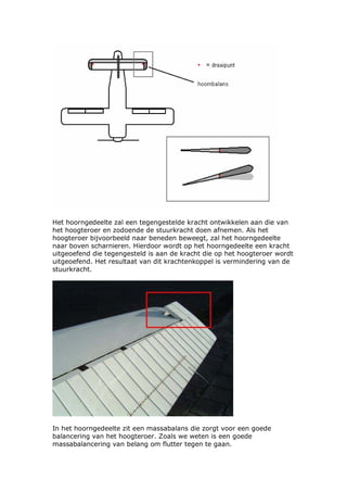 Het hoorngedeelte zal een tegengestelde kracht ontwikkelen aan die van
het hoogteroer en zodoende de stuurkracht doen afnemen. Als het
hoogteroer bijvoorbeeld naar beneden beweegt, zal het hoorngedeelte
naar boven scharnieren. Hierdoor wordt op het hoorngedeelte een kracht
uitgeoefend die tegengesteld is aan de kracht die op het hoogteroer wordt
uitgeoefend. Het resultaat van dit krachtenkoppel is vermindering van de
stuurkracht.




In het hoorngedeelte zit een massabalans die zorgt voor een goede
balancering van het hoogteroer. Zoals we weten is een goede
massabalancering van belang om flutter tegen te gaan.
 