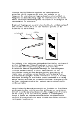 Sommige vliegtuigfabrikanten monteren een balansvlak aan de
achterzijde van het hoogteroer. Dit is een klein gedeelte van het
hoogteroer dat automatisch een tegengestelde beweging maakt als het
hoogteroer een bepaalde uitslag krijgt. Het balansvlak werkt dus contra
aan de bewegingen van het hoogteroer. De vlieger kan de uitslag van het
balansvlak niet zelf veranderen.

Er zijn ook vliegtuigen die een anti-balansvlak (Engels: anti-balance tab of
anti-servo tab) hebben. Dit is een klein instelbaar gedeelte aan de
achterkant van een stabilator.




Een stabilator is een horizontaal staartvlak dat in zijn geheel kan bewegen
en dient als hoogteroer. Dit soort hoogteroeren kunnen veel grotere
stuurkrachten ontwikkelen in vergelijk met ‘vaste’ horizontale
staartvlakken waaraan hoogteroeren bevestigd zijn. Het beweegbare
oppervlak van een stabilator is immers veel groter dan van een
conventioneel hoogteroer. Juist vanwege de grote stuurkrachten bij
relatief kleine roeruitslagen van de stabilatoren, is het belangrijk om
overcorrecties te vermijden. De anti-balansvlakken bewegen in dezelfde
richting als de uitslag van de stabilator. In feite versterken ze de uitslag
van de stabilator waardoor een extra welving ontstaat. De stuurkracht die
de vlieger moet geven wordt groter, waardoor overcorrecties (hopelijk)
worden vermeden.


Het anti-balansvlak kan ook tegengesteld aan de uitslag van de stabilator
worden gebruikt. Dan heeft het eenzelfde werking als een conventioneel
trimvlak en worden de constante stuurkrachten weggenomen of verkleind
om het vliegtuig in een bepaalde stand, snelheid of op een bepaalde
hoogte te houden.Het trimvlak wordt ook wel een secundair stuurvlak
genoemd. Al eerder omschreven we de primaire stuurvlakken; rolroeren,
richtingsroer, hoogteroeren.
 