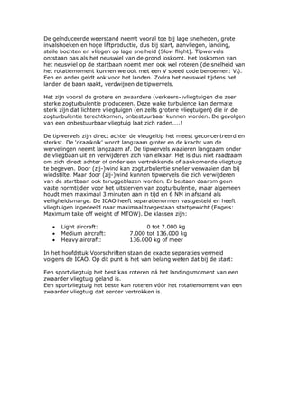 De geïnduceerde weerstand neemt vooral toe bij lage snelheden, grote
invalshoeken en hoge liftproductie, dus bij start, aanvliegen, landing,
steile bochten en vliegen op lage snelheid (Slow flight). Tipwervels
ontstaan pas als het neuswiel van de grond loskomt. Het loskomen van
het neuswiel op de startbaan noemt men ook wel roteren (de snelheid van
het rotatiemoment kunnen we ook met een V speed code benoemen: Vr).
Een en ander geldt ook voor het landen. Zodra het neuswiel tijdens het
landen de baan raakt, verdwijnen de tipwervels.

Het zijn vooral de grotere en zwaardere (verkeers-)vliegtuigen die zeer
sterke zogturbulentie produceren. Deze wake turbulence kan dermate
sterk zijn dat lichtere vliegtuigen (en zelfs grotere vliegtuigen) die in de
zogturbulentie terechtkomen, onbestuurbaar kunnen worden. De gevolgen
van een onbestuurbaar vliegtuig laat zich raden....!

De tipwervels zijn direct achter de vleugeltip het meest geconcentreerd en
sterkst. De ‘draaikolk’ wordt langzaam groter en de kracht van de
wervelingen neemt langzaam af. De tipwervels waaieren langzaam onder
de vliegbaan uit en verwijderen zich van elkaar. Het is dus niet raadzaam
om zich direct achter of onder een vertrekkende of aankomende vliegtuig
te begeven. Door (zij-)wind kan zogturbulentie sneller verwaaien dan bij
windstilte. Maar door (zij-)wind kunnen tipwervels die zich verwijderen
van de startbaan ook teruggeblazen worden. Er bestaan daarom geen
vaste normtijden voor het uitsterven van zogturbulentie, maar algemeen
houdt men maximaal 3 minuten aan in tijd en 6 NM in afstand als
veiligheidsmarge. De ICAO heeft separatienormen vastgesteld en heeft
vliegtuigen ingedeeld naar maximaal toegestaan startgewicht (Engels:
Maximum take off weight of MTOW). De klassen zijn:

   •   Light aircraft:                0 tot 7.000 kg
   •   Medium aircraft:         7.000 tot 136.000 kg
   •   Heavy aircraft:          136.000 kg of meer

In het hoofdstuk Voorschriften staan de exacte separaties vermeld
volgens de ICAO. Op dit punt is het van belang weten dat bij de start:

Een sportvliegtuig het best kan roteren ná het landingsmoment van een
zwaarder vliegtuig geland is.
Een sportvliegtuig het beste kan roteren vóór het rotatiemoment van een
zwaarder vliegtuig dat eerder vertrokken is.
 