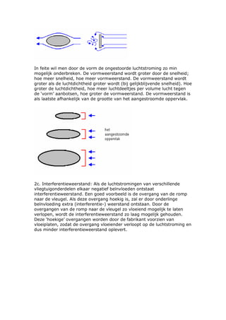 In feite wil men door de vorm de ongestoorde luchtstroming zo min
mogelijk onderbreken. De vormweerstand wordt groter door de snelheid;
hoe meer snelheid, hoe meer vormweerstand. De vormweerstand wordt
groter als de luchtdichtheid groter wordt (bij gelijkblijvende snelheid). Hoe
groter de luchtdichtheid, hoe meer luchtdeeltjes per volume lucht tegen
de ‘vorm’ aanbotsen, hoe groter de vormweerstand. De vormweerstand is
als laatste afhankelijk van de grootte van het aangestroomde oppervlak.




2c. Interferentieweerstand: Als de luchtstromingen van verschillende
vliegtuigonderdelen elkaar negatief beïnvloeden ontstaat
interferentieweerstand. Een goed voorbeeld is de overgang van de romp
naar de vleugel. Als deze overgang hoekig is, zal er door onderlinge
beïnvloeding extra (interferentie-) weerstand ontstaan. Door de
overgangen van de romp naar de vleugel zo vloeiend mogelijk te laten
verlopen, wordt de interferentieweerstand zo laag mogelijk gehouden.
Deze ‘hoekige’ overgangen worden door de fabrikant voorzien van
vloeiplaten, zodat de overgang vloeiender verloopt op de luchtstroming en
dus minder interferentieweerstand oplevert.
 