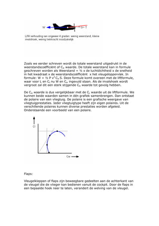 Zoals we eerder schreven wordt de totale weerstand uitgedrukt in de
weerstandscoëfficiënt of Cw waarde. De totale weerstand kan in formule
geschreven worden als Weerstand = ½ x de luchtdichtheid x de snelheid
in het kwadraat x de weerstandscoëfficiënt x het vleugeloppervlak. In
formule: W = ½ P v2 Cw S. Deze formule komt overeen met de liftformule,
waar voor L en CL nu W en Cw ingevuld staan. Als de invalshoek wordt
vergroot zal dit een sterk stijgende Cw waarde tot gevolg hebben.

De Cw waarde is dus vergelijkbaar met de CL waarde uit de liftformule. We
kunnen beide waarden samen in één grafiek samenbrengen. Dan ontstaat
de polaire van een vliegtuig. De polaire is een grafische weergave van
vliegtuigprestaties. Ieder vliegtuigtype heeft zijn eigen polaires. Uit de
verschillende polaires kunnen diverse prestaties worden afgeleid.
Onderstaande een voorbeeld van een polaire.




Flaps:

Vleugelkleppen of flaps zijn beweegbare gedeelten aan de achterkant van
de vleugel die de vlieger kan bedienen vanuit de cockpit. Door de flaps in
een bepaalde hoek neer te laten, verandert de welving van de vleugel.
 