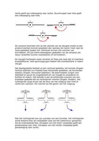 rechts geeft een rolbeweging naar rechts. Stuurknuppel naar links geeft
een rolbeweging naar links.




De rolroeren bevinden zich op het uiteinde van de vleugels omdat zij dan
grotere krachten kunnen opwekken dan wanneer de roeren meer naar de
romp geplaatst zouden zijn. Rolroeren kunnen zijn voorzien van
trimvlakken. Dit zijn kleine beweegbare gedeelten van de rolroeren die
(stuur-)krachten kunnen neutraliseren of verminderen.

De vleugels herbergen naast rolroeren en flaps ook vaak één of meerdere
brandstoftanks. Veel sportvliegtuigen hebben één brandstoftank in iedere
vleugel.

Het staartgedeelte bestaat uit een verticaal gedeelte, het kielvlak (Engels:
Vertical stabiliser) en meestal twee horizontale gedeelten, de horizontale
stabilo’s (Engels: Horizontal stabiliser). De staartvlakken zorgen voor
stabiliteit en geven de mogelijkheid om van hoogte te veranderen en
bochten te maken. Het kielvlak is aan de achterzijde voorzien van een
draaibaar gedeelte dat we richtingsroer noemen (Engels: Rudder). Het
richtingsroer zorgt ervoor dat de neus van het vliegtuig naar links of
rechts kan zwenken. Dit noemen we het gieren van het vliegtuig.




Ook het richtingsroer kan zijn voorzien van een trimvlak. Het richtingsroer
wordt bediend door de roerpedalen (ook wel het voetenstuur genoemd).
Zie de onderstaande foto. Intrappen van het linker roerpedaal geeft een
gierbeweging naar links. Intrappen van het rechter roerpedaal geeft
gierbeweging naar rechts.
 