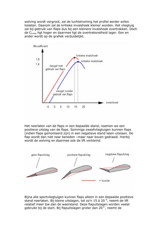 welving wordt vergroot, zal de luchtstroming het profiel eerder willen
loslaten. Daarom zal de kritieke invalshoek kleiner worden. Het vliegtuig
zal bij gebruik van flaps dus bij een kleinere invalshoek overtrekken. Doch
de CLmax ligt hoger en daarmee ligt de overtreksnelheid lager. Een en
ander wordt op de grafiek verduidelijkt.




Het neerlaten van de flaps in een bepaalde stand, noemen we een
positieve uitslag van de flaps. Sommige zweefvliegtuigen kunnen flaps
(indien flaps gemonteerd zijn) in een negatieve stand laten uitslaan. De
flap wordt dan niet naar beneden –maar naar boven gedraaid. Hierbij
wordt de welving en daarmee ook de lift verkleind.




Bijna alle sportvliegtuigen kunnen flaps alleen in een bepaalde positieve
stand neerlaten. Bij kleine uitslagen, tot zo’n 15 á 20 0, neemt de lift
relatief meer toe dan de weerstand. Deze flapuitslagen worden veelal
gebruikt bij de start. Bij flapuitslagen groter dan 20 0 , neemt de
 