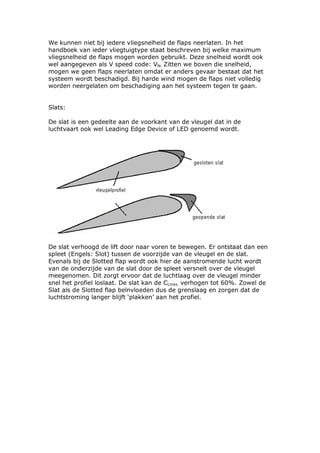 We kunnen niet bij iedere vliegsnelheid de flaps neerlaten. In het
handboek van ieder vliegtuigtype staat beschreven bij welke maximum
vliegsnelheid de flaps mogen worden gebruikt. Deze snelheid wordt ook
wel aangegeven als V speed code: Vfe. Zitten we boven die snelheid,
mogen we geen flaps neerlaten omdat er anders gevaar bestaat dat het
systeem wordt beschadigd. Bij harde wind mogen de flaps niet volledig
worden neergelaten om beschadiging aan het systeem tegen te gaan.


Slats:

De slat is een gedeelte aan de voorkant van de vleugel dat in de
luchtvaart ook wel Leading Edge Device of LED genoemd wordt.




De slat verhoogd de lift door naar voren te bewegen. Er ontstaat dan een
spleet (Engels: Slot) tussen de voorzijde van de vleugel en de slat.
Evenals bij de Slotted flap wordt ook hier de aanstromende lucht wordt
van de onderzijde van de slat door de spleet versnelt over de vleugel
meegenomen. Dit zorgt ervoor dat de luchtlaag over de vleugel minder
snel het profiel loslaat. De slat kan de CLmax verhogen tot 60%. Zowel de
Slat als de Slotted flap beïnvloeden dus de grenslaag en zorgen dat de
luchtstroming langer blijft ‘plakken’ aan het profiel.
 