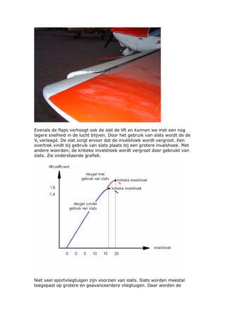 Evenals de flaps verhoogt ook de slat de lift en kunnen we met een nog
lagere snelheid in de lucht blijven. Door het gebruik van slats wordt de de
Vs verlaagd. De slat zorgt ervoor dat de invalshoek wordt vergroot. Een
overtrek vindt bij gebruik van slats plaats bij een grotere invalshoek. Met
andere woorden; de kritieke invalshoek wordt vergroot door gebruikt van
slats. Zie onderstaande grafiek.




Niet veel sportvliegtuigen zijn voorzien van slats. Slats worden meestal
toegepast op grotere en geavanceerdere vliegtuigen. Daar worden de
 