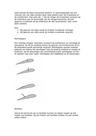 slats evenals de flaps hydraulisch bedient. In sportvliegtuigen die wel
voorzien zijn van slats worden deze vaak bedient door de invalshoek en
de luchtstroom. Hoe werk dit...? Als de vlieger de invalshoek vergroot zal
de onderdruk aan de bovenzijde van de vleugel toenemen. Bij een
gegeven invalshoek zal de onderdruk de slat ‘automatisch’ naar voren
doen uitstaan.

Dus:
  • Bij gebruik van flaps wordt de kritieke invalshoek verlaagd.
  • Bij gebruik van slats wordt de kritieke invalshoek vergroot.


Remkleppen:

Een remklep (Engels: Airbrake) verstoort de luchtstroom en verhoogd de
weerstand. De lift en snelheid nemen bij gebruik van luchtremmen af en
de weerstand wordt aanzienlijk vergroot. Remkleppen worden meestal
gebruikt om tijdens het aanvliegen voor de landing snelheid en hoogte te
verliezen. Op de tekeningen zijn verschillende typen remkleppen te zien.
Er bestaan nog meer typen remkleppen dan afgebeeld op de tekeningen.




Bochten:

Vanuit de kennis die we nu bezitten kunnen we dieper ingaan op het
maken van bochten. Bij het maken van bochten moeten we een aantal
zaken weten:
 