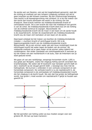 De eerste wet van Newton, ook wel de traagheidswet genoemd, zegt dat
de richting en snelheid van een lichaam (vliegtuig) constant zijn als er
geen krachten op dat lichaam inwerken. Bij een cirkelvormige beweging
(een bocht) is de bewegingsrichting niet constant. Er is bij het maken van
een bocht een kracht werkzaam die werkt in de richting van het
draaipunt. Deze kracht noemen we middelpuntzoekende kracht of
centripetale kracht. Dit is een kracht die naar het middelpunt toe gericht
is van de cirkel. De middelpuntzoekende kracht dient dus om de richting
van de snelheid continue te wijzigen. Bijvoorbeeld: De
middelpuntzoekende kracht die de maan in een baan om de aarde houdt
is de zwaartekracht. Zonder de zwaartekracht als middelpuntzoekende
kracht zou de maan zich losmaken uit een baan om de aarde.

Daarnaast ontstaat bij het maken van bochten de middelpuntvliedende
(vlieden = vluchten) kracht of centrifugaal kracht. Dit is de
tegenovergestelde kracht van de middelpuntzoekende kracht.
Bijvoorbeeld: Als je een emmer water aan een touw rondslingert duwt de
centrifugaal kracht het water tegen de bodem van de emmer. Bij
voldoende snelheid zal er geen water uit de emmer vallen tijdens het
rondslingeren. Een ander voorbeeld van centrifugaalkracht is wanneer je
bij het maken van een rechterbocht in de auto, naar de linkerkant van je
stoel geduwd wordt.

We gaan uit van een rechtlijnige, eenparige horizontale vlucht. L(ift) is
dus gelijk aan W(eight). Zodra het vliegtuig helling aanrolt verandert het
krachtenplaatje. We weten dat W loodrecht naar beneden gericht blijft en
dat L loodrecht op de vleugel gericht blijft. L beweegt dus mee met de
hellingshoek. We kunnen L ontbinden in een verticale component en een
horizontale component. De verticale kracht is nu de reactiekracht K, de
horizontale component is de centripetale (of middelpuntzoekende) kracht
die het vliegtuig in de bocht houdt. We zien dat hoe groter de hellingshoek
wordt, hoe groter L moet worden om reactiekracht F gelijk te houden aan
gewicht W.




Bij het aanrollen van helling zullen we dus moeten zorgen voor een
grotere lift. Dit kan op twee manieren:
 