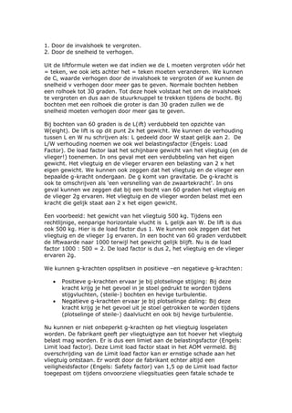 1. Door de invalshoek te vergroten.
2. Door de snelheid te verhogen.

Uit de liftformule weten we dat indien we de L moeten vergroten vóór het
= teken, we ook iets achter het = teken moeten veranderen. We kunnen
de CL waarde verhogen door de invalshoek te vergroten óf we kunnen de
snelheid v verhogen door meer gas te geven. Normale bochten hebben
een rolhoek tot 30 graden. Tot deze hoek volstaat het om de invalshoek
te vergroten en dus aan de stuurknuppel te trekken tijdens de bocht. Bij
bochten met een rolhoek die groter is dan 30 graden zullen we de
snelheid moeten verhogen door meer gas te geven.

Bij bochten van 60 graden is de L(ift) verdubbeld ten opzichte van
W(eight). De lift is op dit punt 2x het gewicht. We kunnen de verhouding
tussen L en W nu schrijven als: L gedeeld door W staat gelijk aan 2. De
L/W verhouding noemen we ook wel belastingsfactor (Engels: Load
Factor). De load factor laat het schijnbare gewicht van het vliegtuig (en de
vlieger!) toenemen. In ons geval met een verdubbeling van het eigen
gewicht. Het vliegtuig en de vlieger ervaren een belasting van 2 x het
eigen gewicht. We kunnen ook zeggen dat het vliegtuig en de vlieger een
bepaalde g-kracht ondergaan. De g komt van gravitatie. De g-kracht is
ook te omschrijven als ‘een versnelling van de zwaartekracht’. In ons
geval kunnen we zeggen dat bij een bocht van 60 graden het vliegtuig en
de vlieger 2g ervaren. Het vliegtuig en de vlieger worden belast met een
kracht die gelijk staat aan 2 x het eigen gewicht.

Een voorbeeld: het gewicht van het vliegtuig 500 kg. Tijdens een
rechtlijnige, eenparige horizontale vlucht is L gelijk aan W. De lift is dus
ook 500 kg. Hier is de load factor dus 1. We kunnen ook zeggen dat het
vliegtuig en de vlieger 1g ervaren. In een bocht van 60 graden verdubbelt
de liftwaarde naar 1000 terwijl het gewicht gelijk blijft. Nu is de load
factor 1000 : 500 = 2. De load factor is dus 2, het vliegtuig en de vlieger
ervaren 2g.

We kunnen g-krachten opsplitsen in positieve –en negatieve g-krachten:

   •   Positieve g-krachten ervaar je bij plotselinge stijging: Bij deze
       kracht krijg je het gevoel in je stoel gedrukt te worden tijdens
       stijgvluchten, (steile-) bochten en hevige turbulentie.
   •   Negatieve g-krachten ervaar je bij plotselinge daling: Bij deze
       kracht krijg je het gevoel uit je stoel getrokken te worden tijdens
       (plotselinge of steile-) daalvlucht en ook bij hevige turbulentie.

Nu kunnen er niet onbeperkt g-krachten op het vliegtuig losgelaten
worden. De fabrikant geeft per vliegtuigtype aan tot hoever het vliegtuig
belast mag worden. Er is dus een limiet aan de belastingsfactor (Engels:
Limit load factor). Deze Limit load factor staat in het AOM vermeld. Bij
overschrijding van de Limit load factor kan er ernstige schade aan het
vliegtuig ontstaan. Er wordt door de fabrikant echter altijd een
veiligheidsfactor (Engels: Safety factor) van 1,5 op de Limit load factor
toegepast om tijdens onvoorziene vliegsituaties geen fatale schade te
 