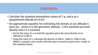 AERO 157 - Introduction to Aviation Technology 10
Examples
• Calculate the standard atmosphere values of T, p, and ρ at a
geopotential altitude of 14 km
• An approximate equation for estimating the density at any altitude is
given by, , where h is the geometric altitude, is the standard sea-level
density and n is a constant
• Derive the value of n so that the equation gives the exact density at an
altitude of 2,500 m
• Using this value of n, calculate the density at 500 m, 1000 m, 1500 m and
2000 m; compare your results with the exact numerical values from a table of
the standard values
 
