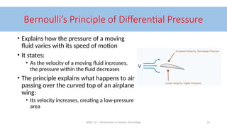 AERO 157 - Introduction to Aviation Technology 13
Bernoulli’s Principle of Differential Pressure
• Explains how the pressure of a moving
fluid varies with its speed of motion
• It states:
• As the velocity of a moving fluid increases,
the pressure within the fluid decreases
• The principle explains what happens to air
passing over the curved top of an airplane
wing:
• Its velocity increases, creating a low-pressure
area
 