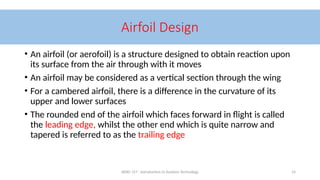 AERO 157 - Introduction to Aviation Technology 14
Airfoil Design
• An airfoil (or aerofoil) is a structure designed to obtain reaction upon
its surface from the air through with it moves
• An airfoil may be considered as a vertical section through the wing
• For a cambered airfoil, there is a difference in the curvature of its
upper and lower surfaces
• The rounded end of the airfoil which faces forward in flight is called
the leading edge, whilst the other end which is quite narrow and
tapered is referred to as the trailing edge
 