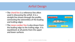 AERO 157 - Introduction to Aviation Technology 15
Airfoil Design
• The chord line is a reference line often
used in discussing the airfoil. It is a
straight line drawn through the profile,
connecting the extremities of the leading
and trailing edges
• The mean camber line is also drawn from
the leading edge to the trailing edge. It is
equidistant at all points from the upper
and lower surfaces
 
