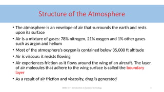 AERO 157 - Introduction to Aviation Technology 2
Structure of the Atmosphere
• The atmosphere is an envelope of air that surrounds the earth and rests
upon its surface
• Air is a mixture of gases: 78% nitrogen, 21% oxygen and 1% other gases
such as argon and helium
• Most of the atmosphere’s oxygen is contained below 35,000 ft altitude
• Air is viscous: it resists flowing
• Air experiences friction as it flows around the wing of an aircraft. The layer
of air molecules that adhere to the wing surface is called the boundary
layer
• As a result of air friction and viscosity, drag is generated
 