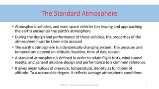 AERO 157 - Introduction to Aviation Technology 3
The Standard Atmosphere
• Atmospheric vehicles, and even space vehicles (on leaving and approaching
the earth) encounter the earth’s atmosphere
• During the design and performance of these vehicles, the properties of the
atmosphere must be taken into account
• The earth’s atmosphere is a dynamically changing system: The pressure and
temperature depend on altitude, location, time of day, season
• A standard atmosphere is defined in order to relate flight tests, wind tunnel
results, and general airplane design and performance to a common reference
• It gives mean values of pressure, temperature, density as functions of
altitude. To a reasonable degree, it reflects average atmospheric conditions
 