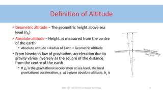 AERO 157 - Introduction to Aviation Technology 4
Definition of Altitude
• Geometric altitude – The geometric height above sea
level (hG)
• Absolute altitude – Height as measured from the centre
of the earth
• Absolute altitude = Radius of Earth + Geometric Altitude
• From Newton’s law of gravitation, acceleration due to
gravity varies inversely as the square of the distance
from the centre of the earth
• If g0 is the gravitational acceleration at sea level, the local
gravitational acceleration, g, at a given absolute altitude, ha is
 