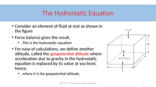 AERO 157 - Introduction to Aviation Technology 5
The Hydrostatic Equation
• Consider an element of fluid at rest as shown in
the figure
• Force balance gives the result,
• . This is the hydrostatic equation
• For ease of calculations, we define another
altitude, called the geopotential altitude where
acceleration due to gravity in the hydrostatic
equation is replaced by its value at sea level,
hence,
• , where h is the geopotential altitude,
 
