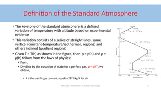 AERO 157 - Introduction to Aviation Technology 6
Definition of the Standard Atmosphere
• The keystone of the standard atmosphere is a defined
variation of temperature with altitude based on experimental
evidence
• This variation consists of a series of straight lines, some
vertical (constant-temperature/isothermal, regions) and
others inclined (gradient regions)
• Given T = T(h) as shown in the figure, then p = p(h) and ρ =
ρ(h) follow from the laws of physics:
• From,
• Dividing by the equation of state for a perfect gas, p = ρRT, we
obtain,
• R is the specific gas constant, equal to 287 J/kg/K for air
 