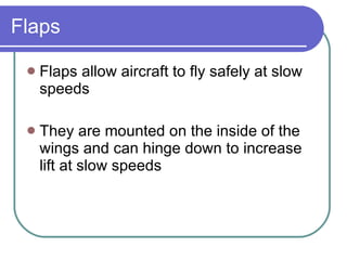 Flaps Flaps allow aircraft to fly safely at slow speeds They are mounted on the inside of the wings and can hinge down to increase lift at slow speeds 