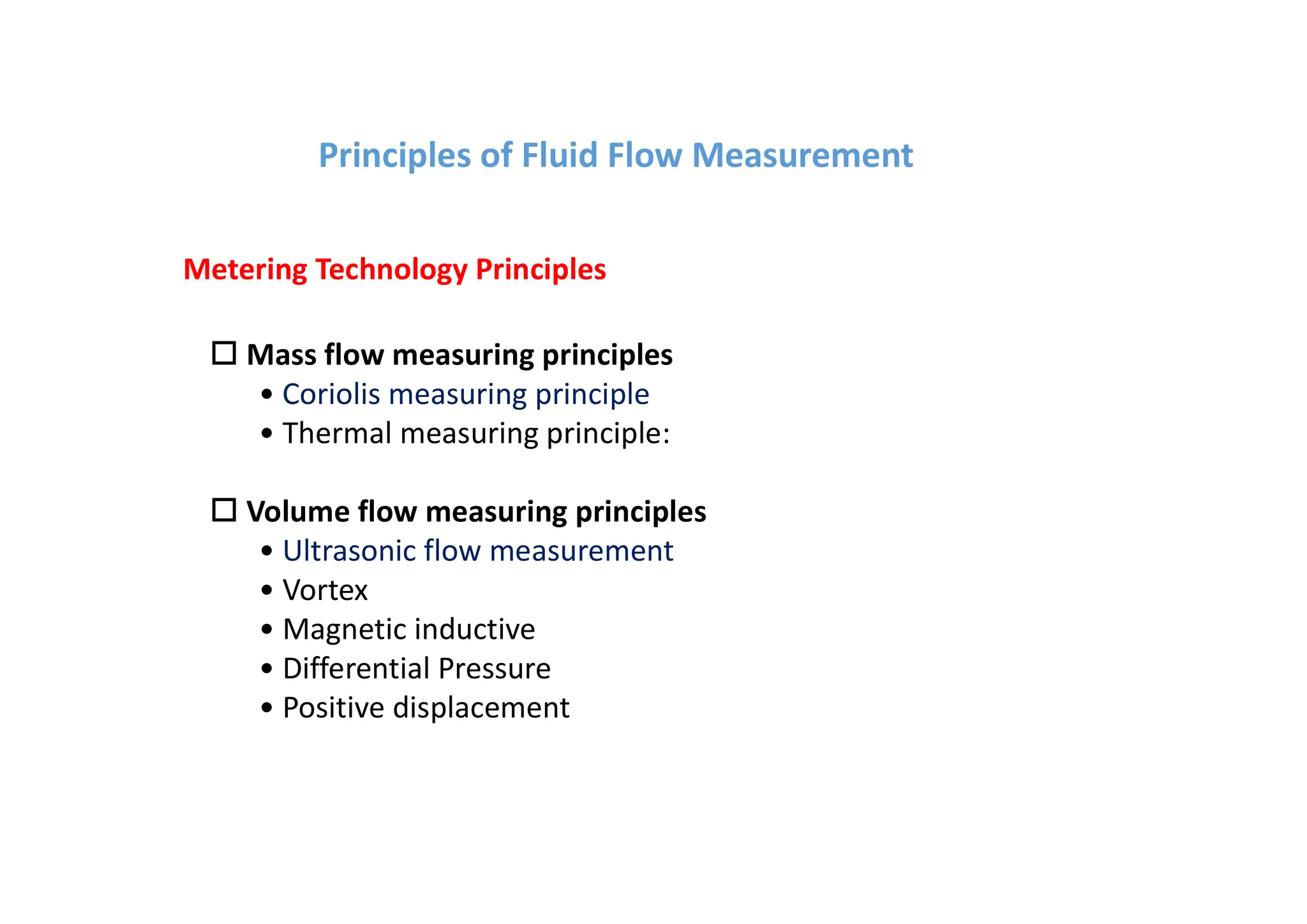 o Mass flow measuring principles
• Coriolis measuring principle
• Thermal measuring principle:
o Volume flow measuring principles
• Ultrasonic flow measurement
• Vortex
• Magnetic inductive
• Differential Pressure
• Positive displacement
Metering Technology Principles
Principles of Fluid Flow Measurement
 