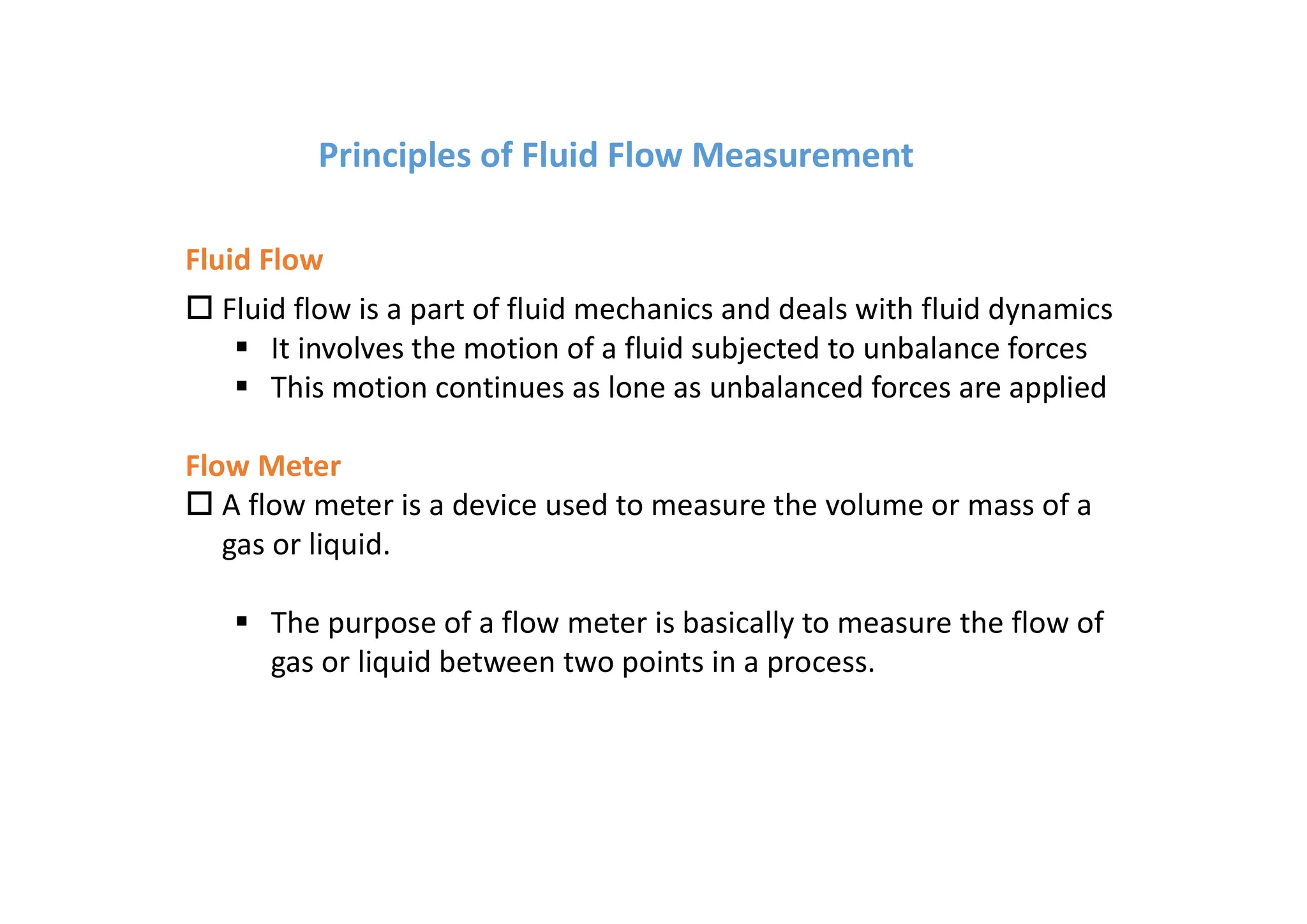 o Fluid flow is a part of fluid mechanics and deals with fluid dynamics
§ It involves the motion of a fluid subjected to unbalance forces
§ This motion continues as lone as unbalanced forces are applied
Flow Meter
o A flow meter is a device used to measure the volume or mass of a
gas or liquid.
§ The purpose of a flow meter is basically to measure the flow of
gas or liquid between two points in a process.
Fluid Flow
Principles of Fluid Flow Measurement
 
