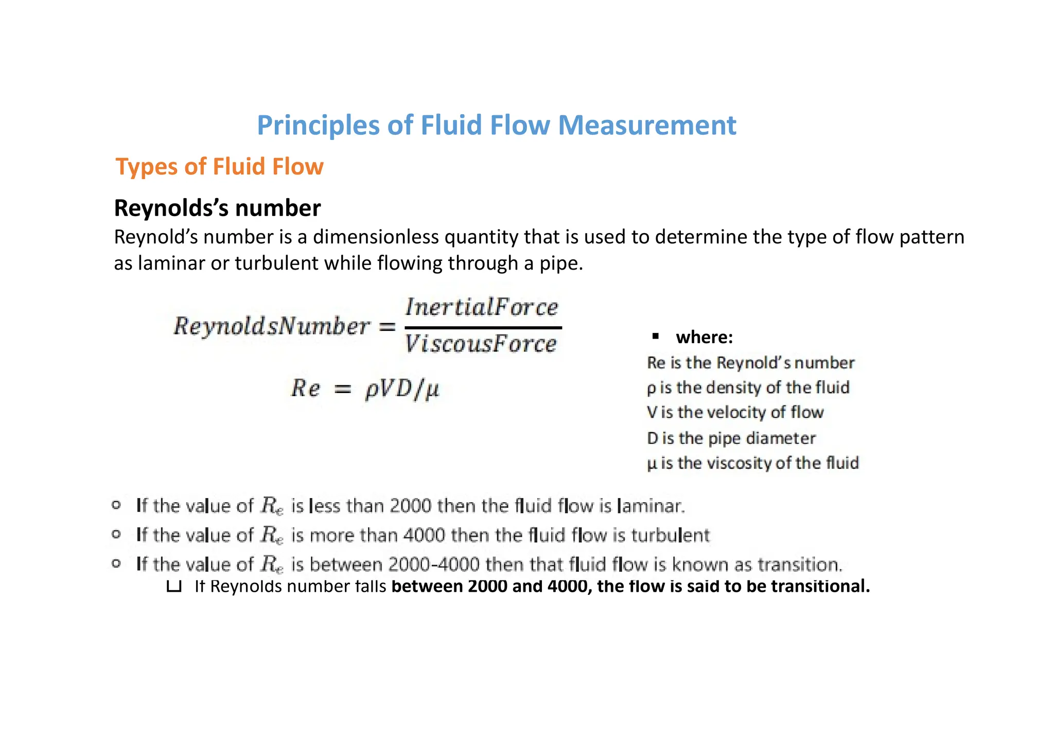 Reynolds’s number
Reynold’s number is a dimensionless quantity that is used to determine the type of flow pattern
as laminar or turbulent while flowing through a pipe.
o If Reynold’s number is less than 2000, the flow is said to be laminar.
o If Reynold’s number calculated is greater than 4000, the is said to be turbulent.
o If Reynolds number falls between 2000 and 4000, the flow is said to be transitional.
§ where:
Principles of Fluid Flow Measurement
Types of Fluid Flow
 