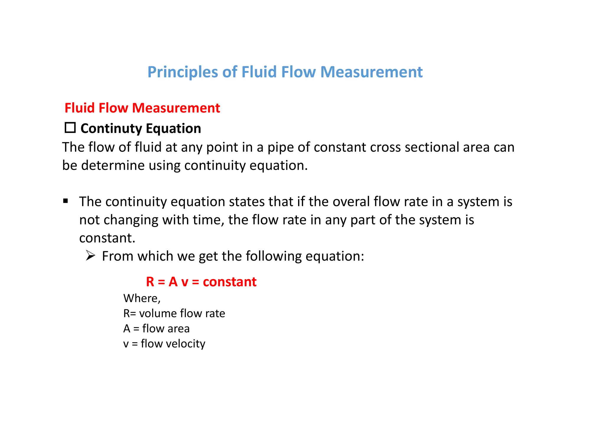 o Continuty Equation
The flow of fluid at any point in a pipe of constant cross sectional area can
be determine using continuity equation.
§ The continuity equation states that if the overal flow rate in a system is
not changing with time, the flow rate in any part of the system is
constant.
Ø From which we get the following equation:
Fluid Flow Measurement
R = A v = constant
Where,
R= volume flow rate
A = flow area
v = flow velocity
Principles of Fluid Flow Measurement
 