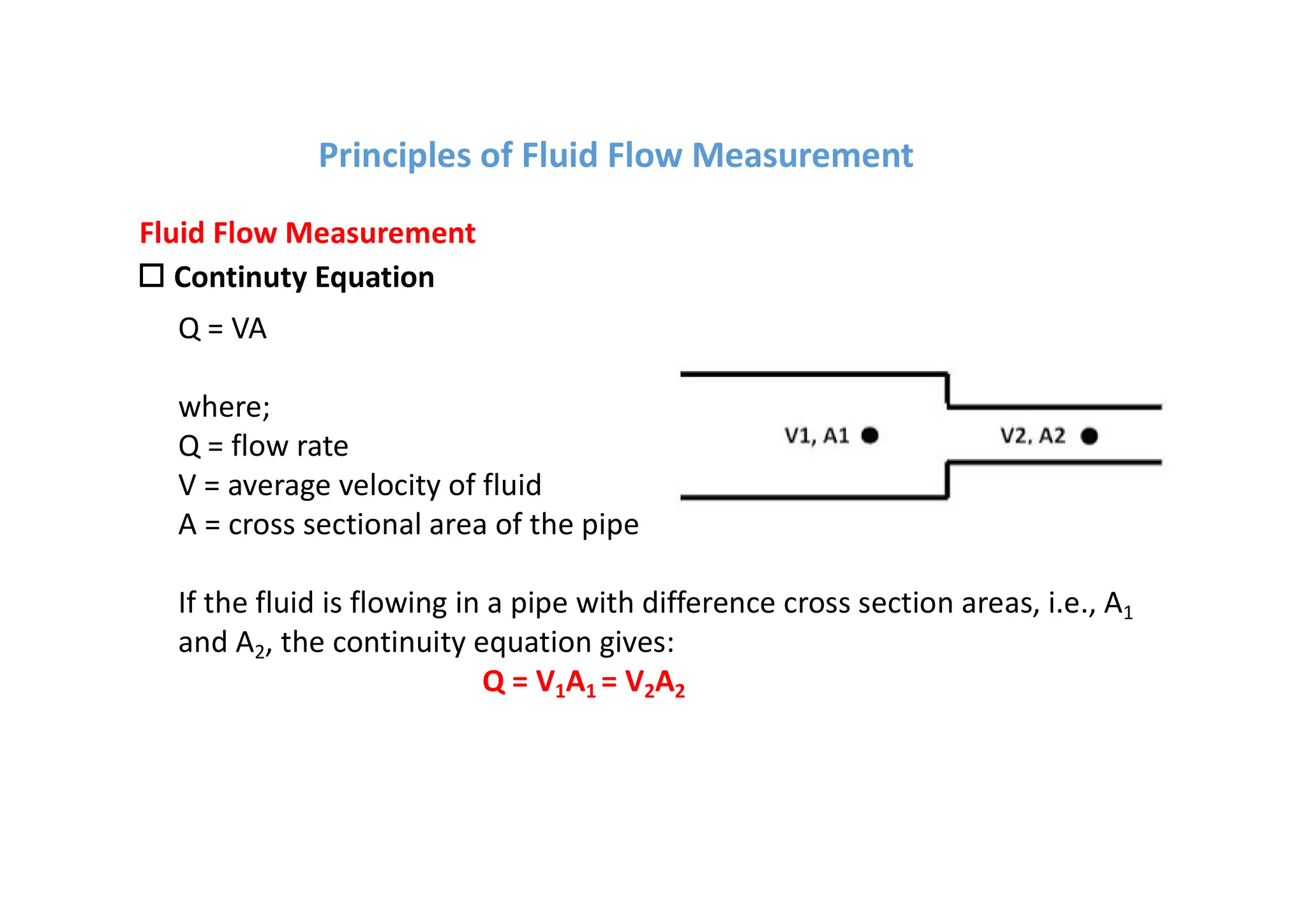 o Continuty Equation
Fluid Flow Measurement
Q = VA
where;
Q = flow rate
V = average velocity of fluid
A = cross sectional area of the pipe
If the fluid is flowing in a pipe with difference cross section areas, i.e., A1
and A2, the continuity equation gives:
Q = V1A1 = V2A2
Principles of Fluid Flow Measurement
 