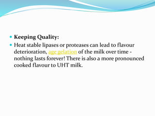  Keeping Quality:
 Heat stable lipases or proteases can lead to flavour
deterioration, age gelation of the milk over time -
nothing lasts forever! There is also a more pronounced
cooked flavour to UHT milk.
 