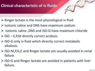 Clinical characteristic of iv fluids
 Ringer lactate is the most physiological iv fluid
 Isotonic saline and DNS have maximum sodium
 Isotonic saline ,DNS and ISO-G have maximum chloride
 ISO – E,P,M directly correct acidosis
 ISO-G only iv fluid which directly correct metabolic
alkalosis.
 ISO-M,P,G,E and Ringer lactate are usually avoided in renal
failure.
 ISO-G and Ringer lactate are avoided in patients with liver
failure.
 