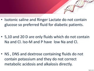 • Isotonic saline and Ringer Lactate do not contain
glucose so preferred fluid for diabetic patients.
• 5,10 and 20 D are only fluids which do not contain
Na and Cl. Iso-M and P have low Na and Cl.
• NS , DNS and dextrose containing fluids do not
contain potassium and they do not correct
metabolic acidosis and alkalosis directly.
 