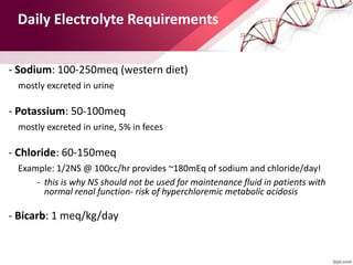 Daily Electrolyte Requirements
• - Sodium: 100-250meq (western diet)
– mostly excreted in urine
• - Potassium: 50-100meq
– mostly excreted in urine, 5% in feces
• - Chloride: 60-150meq
– Example: 1/2NS @ 100cc/hr provides ~180mEq of sodium and chloride/day!
- this is why NS should not be used for maintenance fluid in patients with
normal renal function- risk of hyperchloremic metabolic acidosis
• - Bicarb: 1 meq/kg/day
 