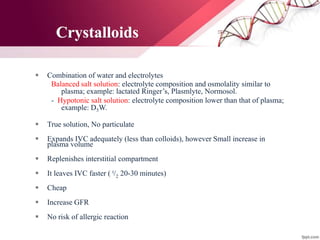 Crystalloids
 Combination of water and electrolytes
Balanced salt solution: electrolyte composition and osmolality similar to
plasma; example: lactated Ringer’s, Plasmlyte, Normosol.
- Hypotonic salt solution: electrolyte composition lower than that of plasma;
example: D5W.
 True solution, No particulate
 Expands IVC adequately (less than colloids), however Small increase in
plasma volume
 Replenishes interstitial compartment
 It leaves IVC faster ( t/2 20-30 minutes)
 Cheap
 Increase GFR
 No risk of allergic reaction
 
