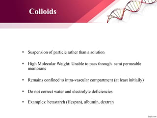  Suspension of particle rather than a solution
 High Molecular Weight: Unable to pass through semi permeable
membrane
 Remains confined to intra-vascular compartment (at least initially)
 Do not correct water and electrolyte deficiencies
 Examples: hetastarch (Hespan), albumin, dextran
Colloids
 