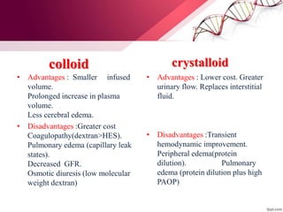 colloid
• Advantages : Smaller infused
volume.
Prolonged increase in plasma
volume.
Less cerebral edema.
• Disadvantages :Greater cost
Coagulopathy(dextran>HES).
Pulmonary edema (capillary leak
states).
Decreased GFR.
Osmotic diuresis (low molecular
weight dextran)
crystalloid
• Advantages : Lower cost. Greater
urinary flow. Replaces interstitial
fluid.
• Disadvantages :Transient
hemodynamic improvement.
Peripheral edema(protein
dilution). Pulmonary
edema (protein dilution plus high
PAOP)
 