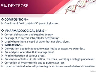 5% DEXTROSE
COMPOSITION –
 One litre of fluid contains 50 gram of glucose .
 PHARMACOLOGICAL BASIS –
 Correct dehydration and supplies energy
 Best agent to correct intracellular dehydration
 Used where there is need of water but not electrolytes
 INDICATIONS –
 Dehydration due to inadequate water intake or excessive water loss
 Pre and post operative fluid management
 IV administration of various drugs
 Prevention of ketosis in starvation , diarrhea , vomiting and high grade fever
 Correction of hyperntremia due to pure water loss
 Hypernatremia due to salt poisoning or excessive use of electrolyte solution
 