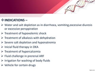 INDICATIONS –
 Water and salt depletion as in diarrhoea, vomiting,excessive diuresis
or excessive persppiration
 Treatment of hypovolemic shock
 Treatment of alkalosis with dehydration
 Severe salt depletion and hyponatremia
 Inicial fluid therapy in DKA
 Treatment of hypercalcemia
 Fluid challenge in prerenal ARF
 Irrigation for washing of body fluids
 Vehicle for certain drugs
 