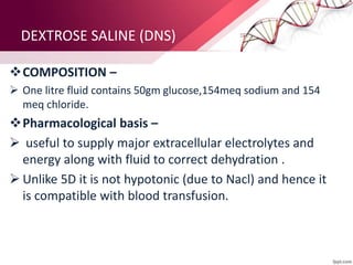 DEXTROSE SALINE (DNS)
COMPOSITION –
 One litre fluid contains 50gm glucose,154meq sodium and 154
meq chloride.
Pharmacological basis –
 useful to supply major extracellular electrolytes and
energy along with fluid to correct dehydration .
 Unlike 5D it is not hypotonic (due to Nacl) and hence it
is compatible with blood transfusion.
 