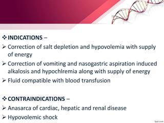 INDICATIONS –
 Correction of salt depletion and hypovolemia with supply
of energy
 Correction of vomiting and nasogastric aspiration induced
alkalosis and hypochlremia along with supply of energy
 Fluid compatible with blood transfusion
CONTRAINDICATIONS –
 Anasarca of cardiac, hepatic and renal disease
 Hypovolemic shock
 