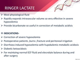 RINGER LACTATE
 Most physiological fluid
 Rapidly expands intravascular volume so very effective in severe
hypovolemia
 Provide bicarbonate so useful in correction of metabolic acidisis
 INDICATIONS-
 Correction of severe hypovolemia
 Postoperative patients ,burns ,fracture and peritoneal irrigation
 Diarrhoea induced hypovolemia with hupokalemic metabolic acidosis
 Diabetic ketoacidosis
 For maintaing normal ECF fluid and elecrolyte balance during and
after surgery
 