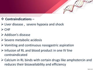  Contraindications –
 Liver disease , severe hypoxia and shock
 CHF
 Addison's disease
 Severe metabolic acidosis
 Vomiting and continuous nasogastric aspiration
 Infusion of RL and blood product in one IV line
contraindicated
 Calcium in RL binds with certain drugs like amphotercin and
reduces their bioavailability and efficiency
 
