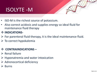 ISOLYTE -M
• ISO-M is the richest source of potassium.
• Also correct acidosis and supplies energy so ideal fluid for
maintenance fluid therapy
 INDICATIONS-
 For parenteral fluid therapy, it is the ideal maintenance fluid.
 To correct hypokalemia
 CONTRAINDICATIONS –
 Renal failure
 Hyponatremia and water intoxication
 Adrenocortical deficiency
 Burns
 