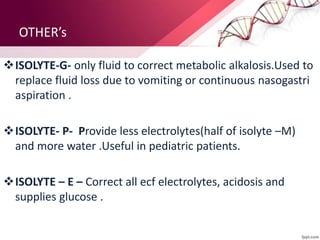 OTHER’s
ISOLYTE-G- only fluid to correct metabolic alkalosis.Used to
replace fluid loss due to vomiting or continuous nasogastri
aspiration .
ISOLYTE- P- Provide less electrolytes(half of isolyte –M)
and more water .Useful in pediatric patients.
ISOLYTE – E – Correct all ecf electrolytes, acidosis and
supplies glucose .
 