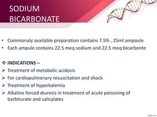 SODIUM
BICARBONATE
• Commonaly available preparation contains 7.5% , 25ml ampoule
• Each ampule contains 22.5 meq sodium and 22.5 meq bicarbonte
 INDICATIONS –
 Treatment of metabolic acidosis
 For cardiopulmonary resuscitation and shock
 Treatment of hyperkalemia
 Alkaline forced diuresis in treatment of acute poisoning of
barbiturate and salicylates
 
